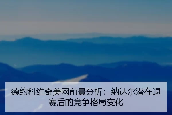 德约科维奇美网前景分析：纳达尔潜在退赛后的竞争格局变化
